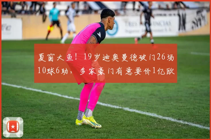 夏窗大鱼！19岁迪奥曼德破门26场10球6助，多家豪门有意要价1亿欧