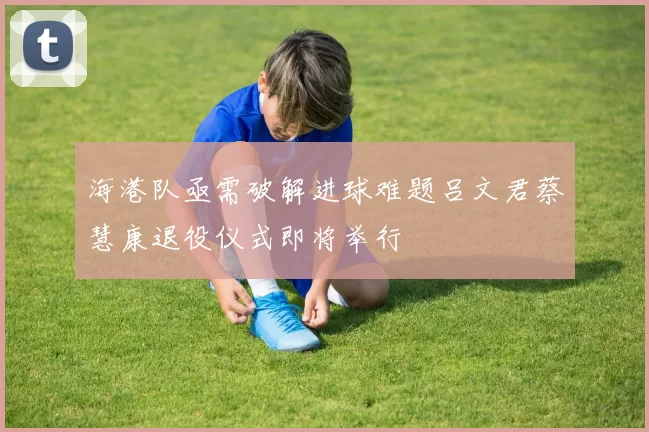 海港队亟需破解进球难题吕文君蔡慧康退役仪式即将举行