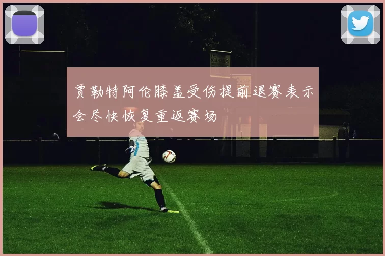 贾勒特阿伦膝盖受伤提前退赛表示会尽快恢复重返赛场