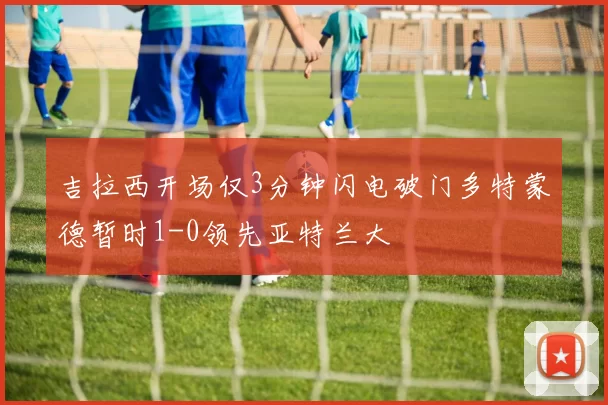 吉拉西开场仅3分钟闪电破门多特蒙德暂时1-0领先亚特兰大