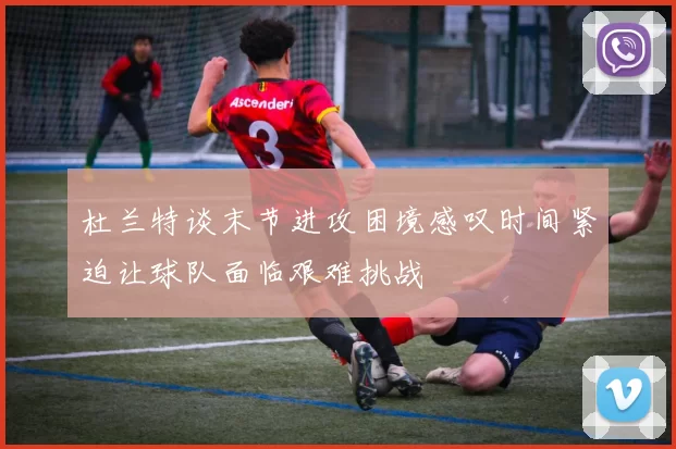 杜兰特谈末节进攻困境感叹时间紧迫让球队面临艰难挑战