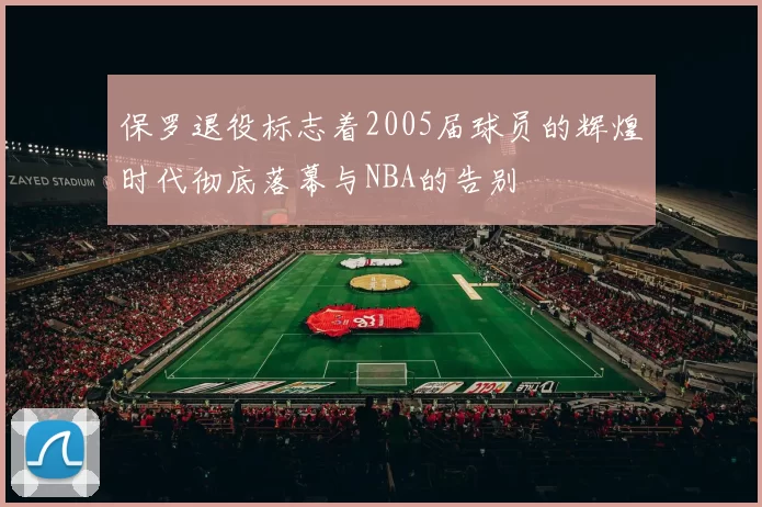 保罗退役标志着2005届球员的辉煌时代彻底落幕与NBA的告别