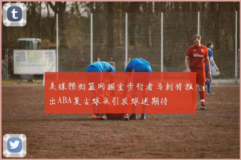 美媒预测篮网掘金步行者马刺将推出ABA复古球衣引发球迷期待
