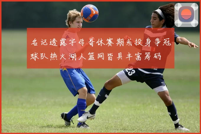 名记透露字母哥休赛期或投身争冠球队热火湖人篮网皆具丰富筹码