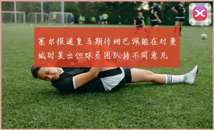 塞尔报道皇马期待姆巴佩能在对曼城时复出但球员团队持不同意见