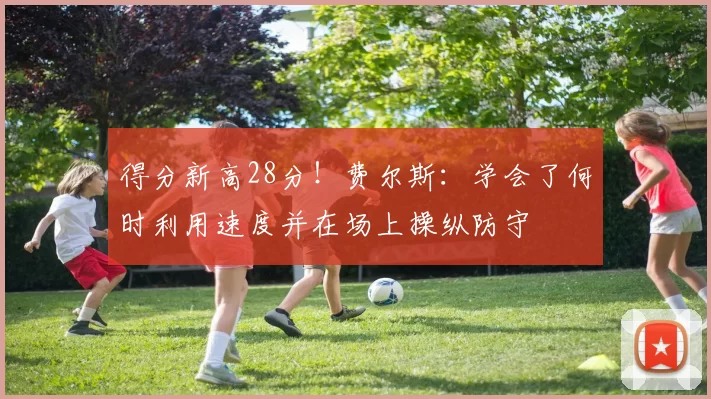 得分新高28分！费尔斯：学会了何时利用速度并在场上操纵防守