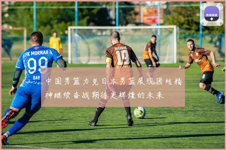 中国男篮力克日本男篮展现团结精神继续奋战期待更辉煌的未来