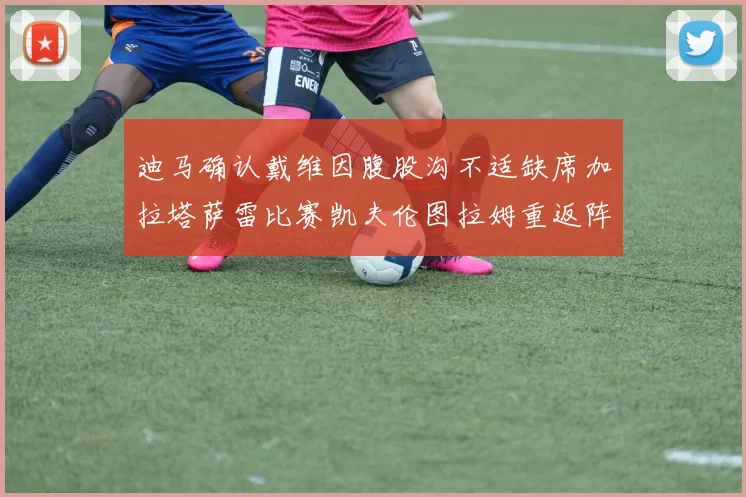 迪马确认戴维因腹股沟不适缺席加拉塔萨雷比赛凯夫伦图拉姆重返阵容