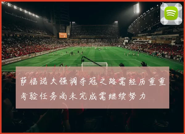 萨福诺夫强调夺冠之路需经历重重考验任务尚未完成需继续努力