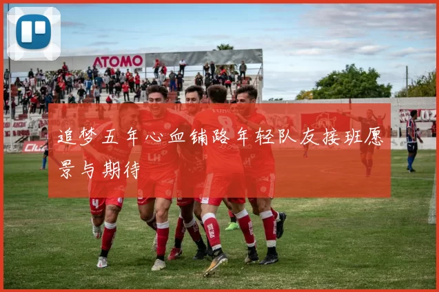追梦五年心血铺路年轻队友接班愿景与期待