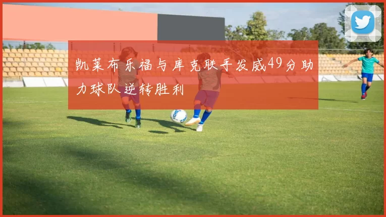 凯莱布乐福与库克联手发威49分助力球队逆转胜利