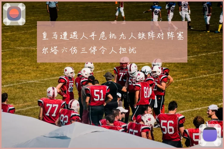 皇马遭遇人手危机九人缺阵对阵塞尔塔六伤三停令人担忧