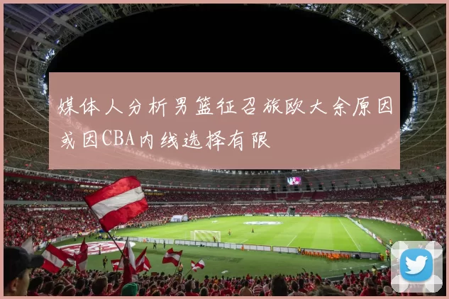媒体人分析男篮征召旅欧大余原因或因CBA内线选择有限
