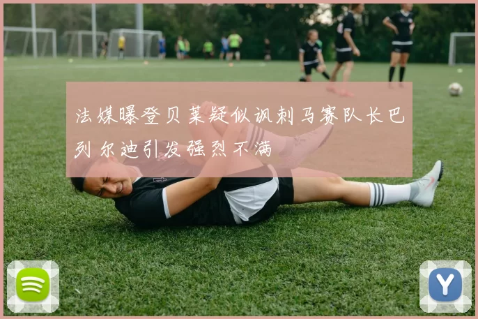 法媒曝登贝莱疑似讽刺马赛队长巴列尔迪引发强烈不满