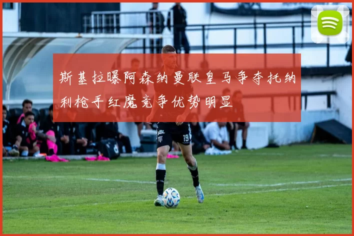 斯基拉曝阿森纳曼联皇马争夺托纳利枪手红魔竞争优势明显