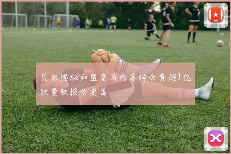 贝尔揭秘加盟皇马内幕转会费超1亿欧曼联报价更高