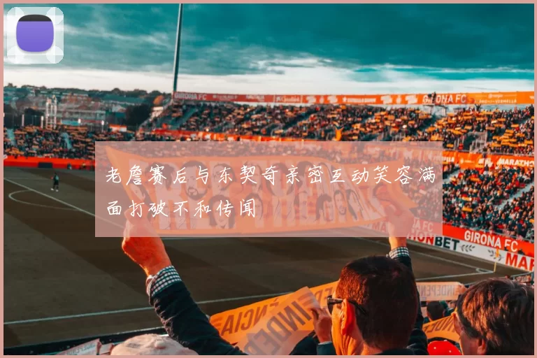 老詹赛后与东契奇亲密互动笑容满面打破不和传闻