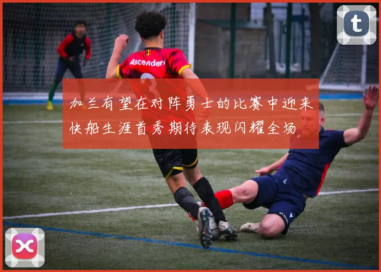 加兰有望在对阵勇士的比赛中迎来快船生涯首秀期待表现闪耀全场