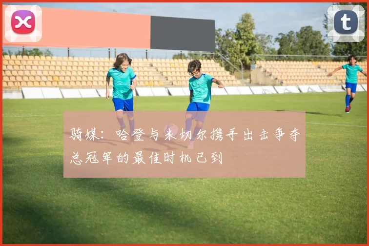 骑媒：哈登与米切尔携手出击争夺总冠军的最佳时机已到