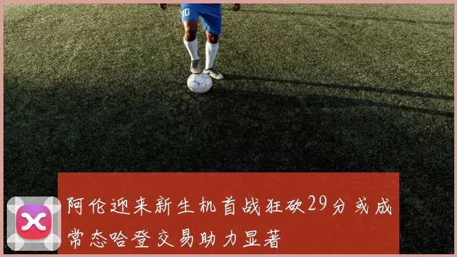 阿伦迎来新生机首战狂砍29分或成常态哈登交易助力显著