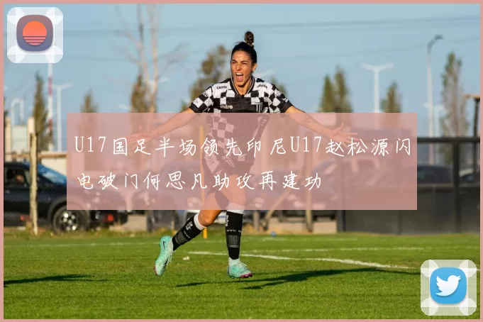 U17国足半场领先印尼U17赵松源闪电破门何思凡助攻再建功