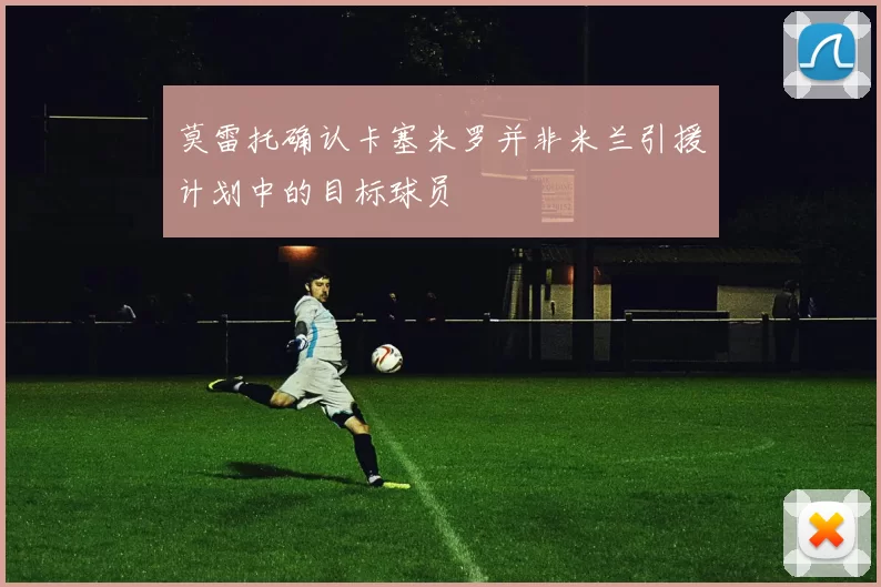 莫雷托确认卡塞米罗并非米兰引援计划中的目标球员