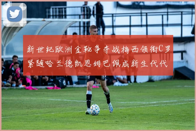新世纪欧洲金靴争夺战梅西领衔C罗紧随哈兰德凯恩姆巴佩成新生代代表