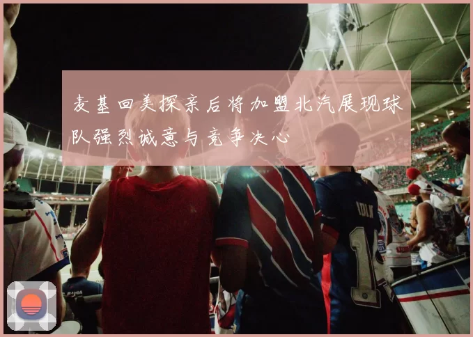 麦基回美探亲后将加盟北汽展现球队强烈诚意与竞争决心