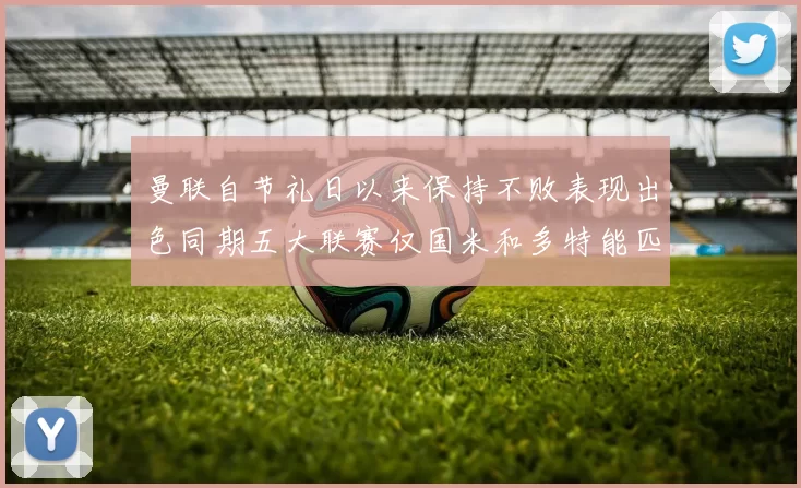 曼联自节礼日以来保持不败表现出色同期五大联赛仅国米和多特能匹敌