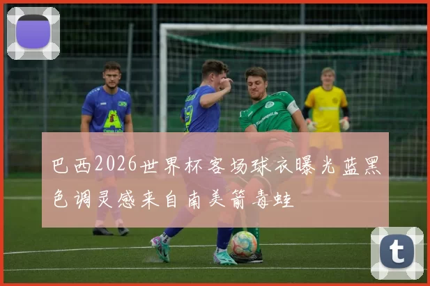 巴西2026世界杯客场球衣曝光蓝黑色调灵感来自南美箭毒蛙